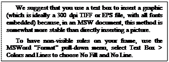 Text Box: We suggest that you use a text box to insert a graphic (which is ideally a 300 dpi TIFF or EPS file, with all fonts embedded) because, in an MSW document, this method is somewhat more stable than directly inserting a picture.
To have non-visible rules on your frame, use the MSWord Format pull-down menu, select Text Box > Colors and Lines to choose No Fill and No Line.
